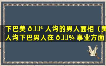 下巴美 💮 人沟的男人面相（美人沟下巴男人在 🌾 事业方面）